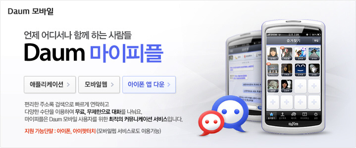 Daum 마이피플 언제 어디서나 함께 하는 사람들 Daum 마이피플. 편리한 주소록 검색으로 빠르게 연락하고 다양한 수단을 이용하여 무료, 무제한으로 대화를 나눠요. 마이피플은 Daum 모바일 사용자를 위한 최적의 커뮤니케이션 서비스 입니다. 지원 가능단말: 아이폰, 아이팟 터치(모바일웹 서비스로도 이용가능)