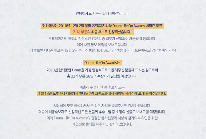 귀하께서는 2010년 12월 2일 부터 22일까지있을 Daum Life on Awards 네티즌 투표 지식 부문의 최종 후보로 선정되셨습니다.